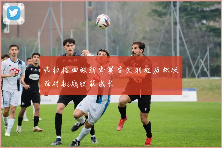 弗拉格回顾新秀赛季失利经历积极面对挑战收获成长