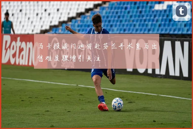 马卡报道门迪将赴芬兰手术皇马出售难度骤增引关注