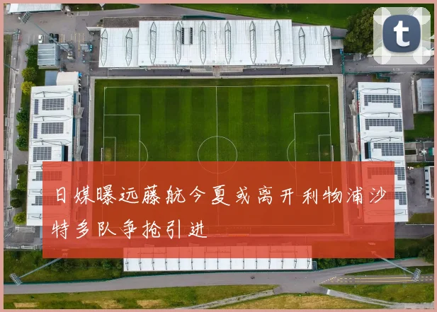 日媒曝远藤航今夏或离开利物浦沙特多队争抢引进