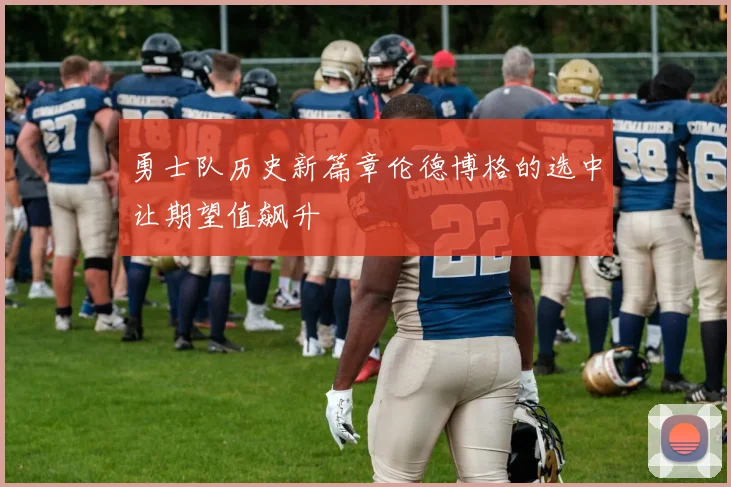勇士队历史新篇章伦德博格的选中让期望值飙升