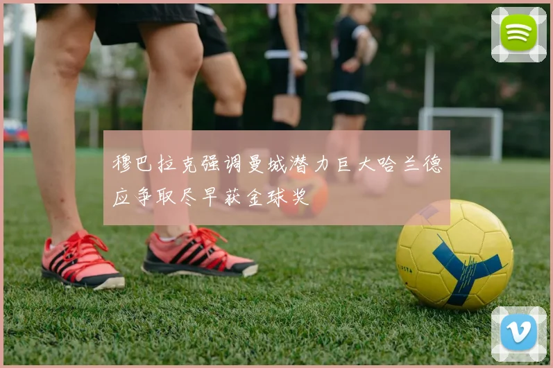 穆巴拉克强调曼城潜力巨大哈兰德应争取尽早获金球奖