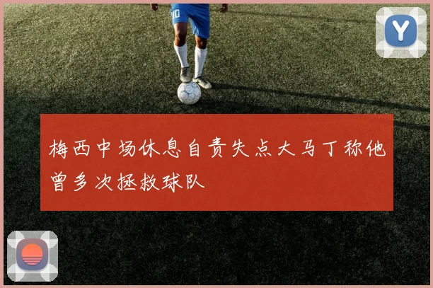 梅西中场休息自责失点大马丁称他曾多次拯救球队