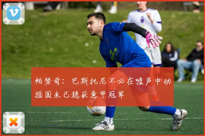 帕努奇：巴斯托尼不必在嘘声中动摇国米已稳获意甲冠军