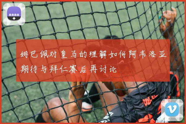 姆巴佩对皇马的理解如何阿韦洛亚期待与拜仁赛后再讨论