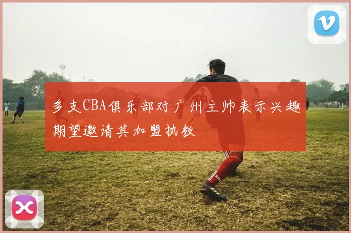 多支CBA俱乐部对广州主帅表示兴趣期望邀请其加盟执教