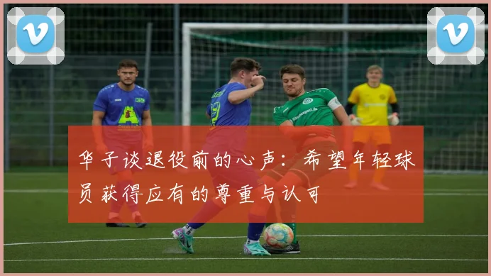 华子谈退役前的心声：希望年轻球员获得应有的尊重与认可