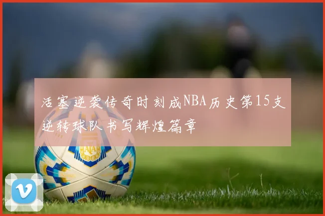 活塞逆袭传奇时刻成NBA历史第15支逆转球队书写辉煌篇章