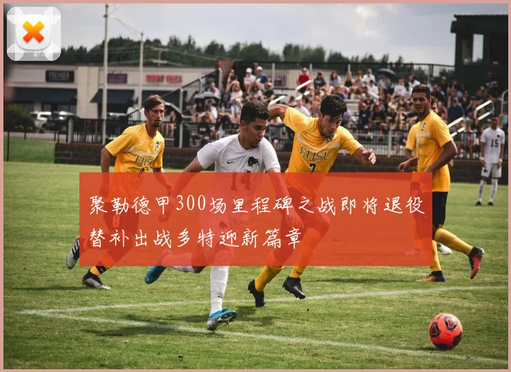 聚勒德甲300场里程碑之战即将退役替补出战多特迎新篇章
