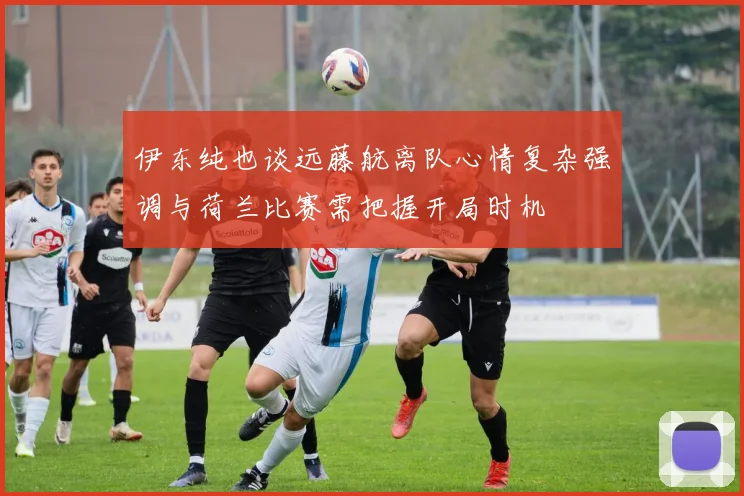 伊东纯也谈远藤航离队心情复杂强调与荷兰比赛需把握开局时机