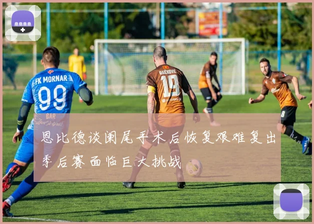 恩比德谈阑尾手术后恢复艰难复出季后赛面临巨大挑战