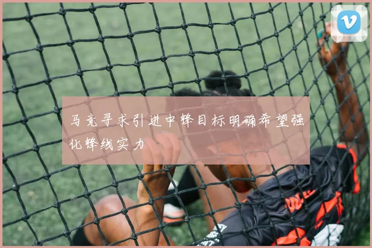 马竞寻求引进中锋目标明确希望强化锋线实力