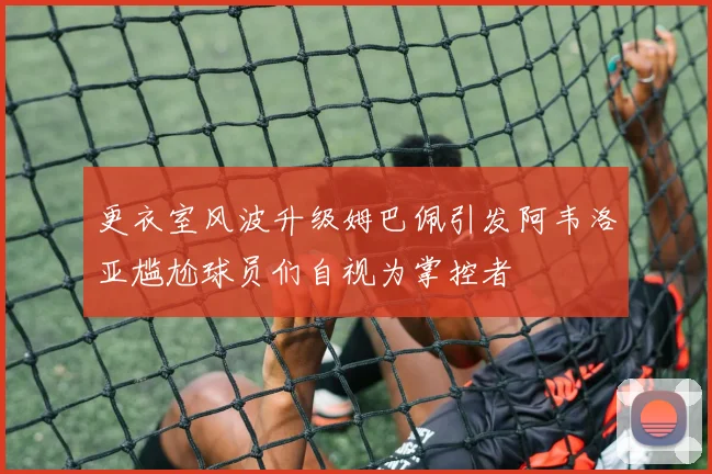 更衣室风波升级姆巴佩引发阿韦洛亚尴尬球员们自视为掌控者